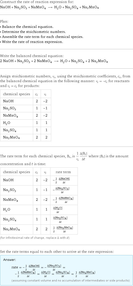 Construct the rate of reaction expression for: NaOH + Na_2SO_3 + NaMnO_4 ⟶ H_2O + Na_2SO_4 + Na2MnO4 Plan: • Balance the chemical equation. • Determine the stoichiometric numbers. • Assemble the rate term for each chemical species. • Write the rate of reaction expression. Write the balanced chemical equation: 2 NaOH + Na_2SO_3 + 2 NaMnO_4 ⟶ H_2O + Na_2SO_4 + 2 Na2MnO4 Assign stoichiometric numbers, ν_i, using the stoichiometric coefficients, c_i, from the balanced chemical equation in the following manner: ν_i = -c_i for reactants and ν_i = c_i for products: chemical species | c_i | ν_i NaOH | 2 | -2 Na_2SO_3 | 1 | -1 NaMnO_4 | 2 | -2 H_2O | 1 | 1 Na_2SO_4 | 1 | 1 Na2MnO4 | 2 | 2 The rate term for each chemical species, B_i, is 1/ν_i(Δ[B_i])/(Δt) where [B_i] is the amount concentration and t is time: chemical species | c_i | ν_i | rate term NaOH | 2 | -2 | -1/2 (Δ[NaOH])/(Δt) Na_2SO_3 | 1 | -1 | -(Δ[Na2SO3])/(Δt) NaMnO_4 | 2 | -2 | -1/2 (Δ[NaMnO4])/(Δt) H_2O | 1 | 1 | (Δ[H2O])/(Δt) Na_2SO_4 | 1 | 1 | (Δ[Na2SO4])/(Δt) Na2MnO4 | 2 | 2 | 1/2 (Δ[Na2MnO4])/(Δt) (for infinitesimal rate of change, replace Δ with d) Set the rate terms equal to each other to arrive at the rate expression: Answer: |   | rate = -1/2 (Δ[NaOH])/(Δt) = -(Δ[Na2SO3])/(Δt) = -1/2 (Δ[NaMnO4])/(Δt) = (Δ[H2O])/(Δt) = (Δ[Na2SO4])/(Δt) = 1/2 (Δ[Na2MnO4])/(Δt) (assuming constant volume and no accumulation of intermediates or side products)