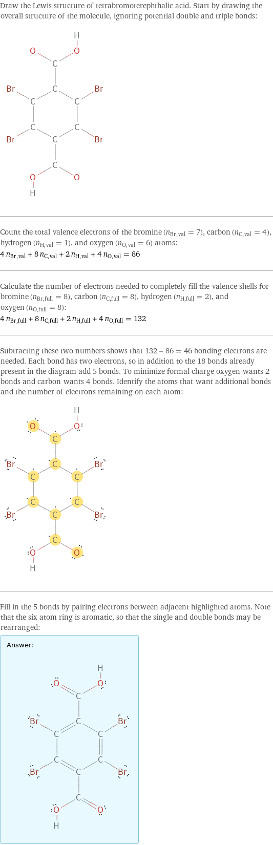 Draw the Lewis structure of tetrabromoterephthalic acid. Start by drawing the overall structure of the molecule, ignoring potential double and triple bonds:  Count the total valence electrons of the bromine (n_Br, val = 7), carbon (n_C, val = 4), hydrogen (n_H, val = 1), and oxygen (n_O, val = 6) atoms: 4 n_Br, val + 8 n_C, val + 2 n_H, val + 4 n_O, val = 86 Calculate the number of electrons needed to completely fill the valence shells for bromine (n_Br, full = 8), carbon (n_C, full = 8), hydrogen (n_H, full = 2), and oxygen (n_O, full = 8): 4 n_Br, full + 8 n_C, full + 2 n_H, full + 4 n_O, full = 132 Subtracting these two numbers shows that 132 - 86 = 46 bonding electrons are needed. Each bond has two electrons, so in addition to the 18 bonds already present in the diagram add 5 bonds. To minimize formal charge oxygen wants 2 bonds and carbon wants 4 bonds. Identify the atoms that want additional bonds and the number of electrons remaining on each atom:  Fill in the 5 bonds by pairing electrons between adjacent highlighted atoms. Note that the six atom ring is aromatic, so that the single and double bonds may be rearranged: Answer: |   | 