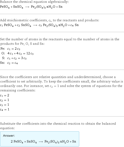 Balance the chemical equation algebraically: FeSO_4 + SnSO_4 ⟶ Fe_2(SO_4)_3·xH_2O + Sn Add stoichiometric coefficients, c_i, to the reactants and products: c_1 FeSO_4 + c_2 SnSO_4 ⟶ c_3 Fe_2(SO_4)_3·xH_2O + c_4 Sn Set the number of atoms in the reactants equal to the number of atoms in the products for Fe, O, S and Sn: Fe: | c_1 = 2 c_3 O: | 4 c_1 + 4 c_2 = 12 c_3 S: | c_1 + c_2 = 3 c_3 Sn: | c_2 = c_4 Since the coefficients are relative quantities and underdetermined, choose a coefficient to set arbitrarily. To keep the coefficients small, the arbitrary value is ordinarily one. For instance, set c_2 = 1 and solve the system of equations for the remaining coefficients: c_1 = 2 c_2 = 1 c_3 = 1 c_4 = 1 Substitute the coefficients into the chemical reaction to obtain the balanced equation: Answer: |   | 2 FeSO_4 + SnSO_4 ⟶ Fe_2(SO_4)_3·xH_2O + Sn