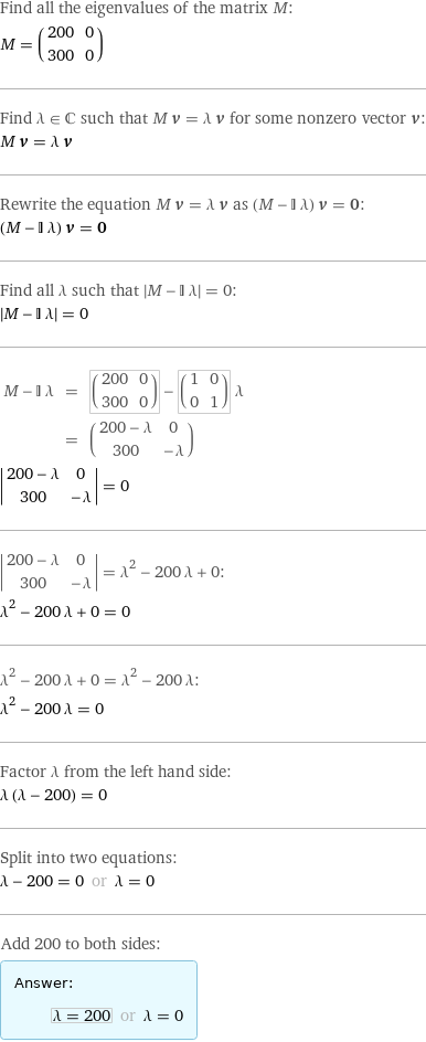 Find all the eigenvalues of the matrix M: M = (200 | 0 300 | 0) Find λ element C such that M v = λ v for some nonzero vector v: M v = λ v Rewrite the equation M v = λ v as (M - I λ) v = 0: (M - I λ) v = 0 Find all λ such that left bracketing bar M - I λ right bracketing bar = 0:  left bracketing bar M - I λ right bracketing bar = 0 M - I λ | = | (200 | 0 300 | 0) - (1 | 0 0 | 1) λ  | = | (200 - λ | 0 300 | -λ) invisible comma   left bracketing bar 200 - λ | 0 300 | -λ right bracketing bar = 0  left bracketing bar 200 - λ | 0 300 | -λ right bracketing bar = λ^2 - 200 λ + 0: λ^2 - 200 λ + 0 = 0 λ^2 - 200 λ + 0 = λ^2 - 200 λ: λ^2 - 200 λ = 0 Factor λ from the left hand side: λ (λ - 200) = 0 Split into two equations: λ - 200 = 0 or λ = 0 Add 200 to both sides: Answer: |   | λ = 200 or λ = 0