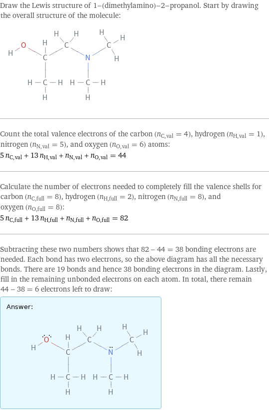 Draw the Lewis structure of 1-(dimethylamino)-2-propanol. Start by drawing the overall structure of the molecule:  Count the total valence electrons of the carbon (n_C, val = 4), hydrogen (n_H, val = 1), nitrogen (n_N, val = 5), and oxygen (n_O, val = 6) atoms: 5 n_C, val + 13 n_H, val + n_N, val + n_O, val = 44 Calculate the number of electrons needed to completely fill the valence shells for carbon (n_C, full = 8), hydrogen (n_H, full = 2), nitrogen (n_N, full = 8), and oxygen (n_O, full = 8): 5 n_C, full + 13 n_H, full + n_N, full + n_O, full = 82 Subtracting these two numbers shows that 82 - 44 = 38 bonding electrons are needed. Each bond has two electrons, so the above diagram has all the necessary bonds. There are 19 bonds and hence 38 bonding electrons in the diagram. Lastly, fill in the remaining unbonded electrons on each atom. In total, there remain 44 - 38 = 6 electrons left to draw: Answer: |   | 