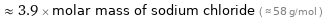  ≈ 3.9 × molar mass of sodium chloride ( ≈ 58 g/mol )