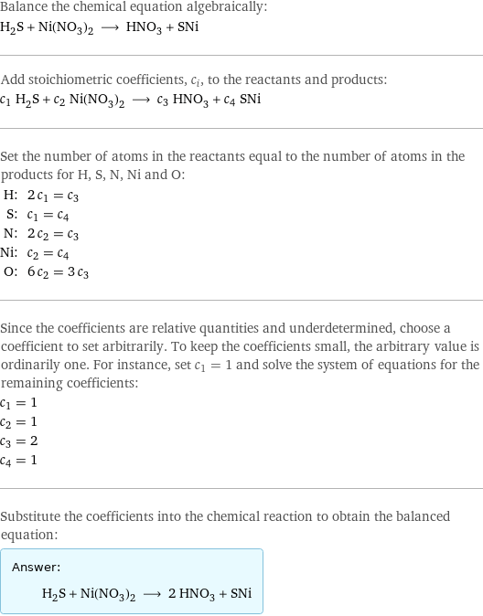 Balance the chemical equation algebraically: H_2S + Ni(NO_3)_2 ⟶ HNO_3 + SNi Add stoichiometric coefficients, c_i, to the reactants and products: c_1 H_2S + c_2 Ni(NO_3)_2 ⟶ c_3 HNO_3 + c_4 SNi Set the number of atoms in the reactants equal to the number of atoms in the products for H, S, N, Ni and O: H: | 2 c_1 = c_3 S: | c_1 = c_4 N: | 2 c_2 = c_3 Ni: | c_2 = c_4 O: | 6 c_2 = 3 c_3 Since the coefficients are relative quantities and underdetermined, choose a coefficient to set arbitrarily. To keep the coefficients small, the arbitrary value is ordinarily one. For instance, set c_1 = 1 and solve the system of equations for the remaining coefficients: c_1 = 1 c_2 = 1 c_3 = 2 c_4 = 1 Substitute the coefficients into the chemical reaction to obtain the balanced equation: Answer: |   | H_2S + Ni(NO_3)_2 ⟶ 2 HNO_3 + SNi