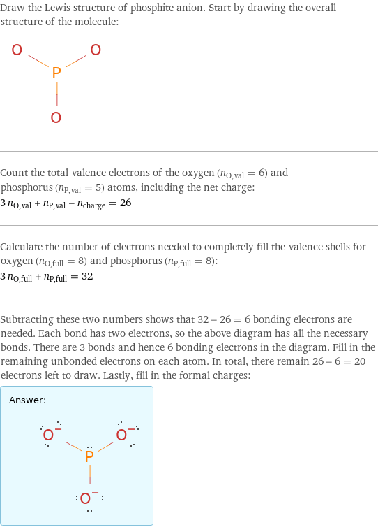 Draw the Lewis structure of phosphite anion. Start by drawing the overall structure of the molecule:  Count the total valence electrons of the oxygen (n_O, val = 6) and phosphorus (n_P, val = 5) atoms, including the net charge: 3 n_O, val + n_P, val - n_charge = 26 Calculate the number of electrons needed to completely fill the valence shells for oxygen (n_O, full = 8) and phosphorus (n_P, full = 8): 3 n_O, full + n_P, full = 32 Subtracting these two numbers shows that 32 - 26 = 6 bonding electrons are needed. Each bond has two electrons, so the above diagram has all the necessary bonds. There are 3 bonds and hence 6 bonding electrons in the diagram. Fill in the remaining unbonded electrons on each atom. In total, there remain 26 - 6 = 20 electrons left to draw. Lastly, fill in the formal charges: Answer: |   | 