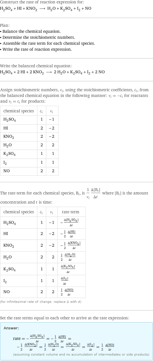 Construct the rate of reaction expression for: H_2SO_4 + HI + KNO_2 ⟶ H_2O + K_2SO_4 + I_2 + NO Plan: • Balance the chemical equation. • Determine the stoichiometric numbers. • Assemble the rate term for each chemical species. • Write the rate of reaction expression. Write the balanced chemical equation: H_2SO_4 + 2 HI + 2 KNO_2 ⟶ 2 H_2O + K_2SO_4 + I_2 + 2 NO Assign stoichiometric numbers, ν_i, using the stoichiometric coefficients, c_i, from the balanced chemical equation in the following manner: ν_i = -c_i for reactants and ν_i = c_i for products: chemical species | c_i | ν_i H_2SO_4 | 1 | -1 HI | 2 | -2 KNO_2 | 2 | -2 H_2O | 2 | 2 K_2SO_4 | 1 | 1 I_2 | 1 | 1 NO | 2 | 2 The rate term for each chemical species, B_i, is 1/ν_i(Δ[B_i])/(Δt) where [B_i] is the amount concentration and t is time: chemical species | c_i | ν_i | rate term H_2SO_4 | 1 | -1 | -(Δ[H2SO4])/(Δt) HI | 2 | -2 | -1/2 (Δ[HI])/(Δt) KNO_2 | 2 | -2 | -1/2 (Δ[KNO2])/(Δt) H_2O | 2 | 2 | 1/2 (Δ[H2O])/(Δt) K_2SO_4 | 1 | 1 | (Δ[K2SO4])/(Δt) I_2 | 1 | 1 | (Δ[I2])/(Δt) NO | 2 | 2 | 1/2 (Δ[NO])/(Δt) (for infinitesimal rate of change, replace Δ with d) Set the rate terms equal to each other to arrive at the rate expression: Answer: |   | rate = -(Δ[H2SO4])/(Δt) = -1/2 (Δ[HI])/(Δt) = -1/2 (Δ[KNO2])/(Δt) = 1/2 (Δ[H2O])/(Δt) = (Δ[K2SO4])/(Δt) = (Δ[I2])/(Δt) = 1/2 (Δ[NO])/(Δt) (assuming constant volume and no accumulation of intermediates or side products)