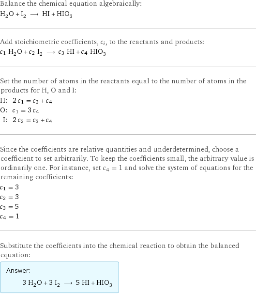 Balance the chemical equation algebraically: H_2O + I_2 ⟶ HI + HIO_3 Add stoichiometric coefficients, c_i, to the reactants and products: c_1 H_2O + c_2 I_2 ⟶ c_3 HI + c_4 HIO_3 Set the number of atoms in the reactants equal to the number of atoms in the products for H, O and I: H: | 2 c_1 = c_3 + c_4 O: | c_1 = 3 c_4 I: | 2 c_2 = c_3 + c_4 Since the coefficients are relative quantities and underdetermined, choose a coefficient to set arbitrarily. To keep the coefficients small, the arbitrary value is ordinarily one. For instance, set c_4 = 1 and solve the system of equations for the remaining coefficients: c_1 = 3 c_2 = 3 c_3 = 5 c_4 = 1 Substitute the coefficients into the chemical reaction to obtain the balanced equation: Answer: |   | 3 H_2O + 3 I_2 ⟶ 5 HI + HIO_3