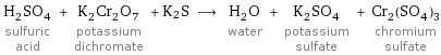 H_2SO_4 sulfuric acid + K_2Cr_2O_7 potassium dichromate + K2S ⟶ H_2O water + K_2SO_4 potassium sulfate + Cr_2(SO_4)_3 chromium sulfate