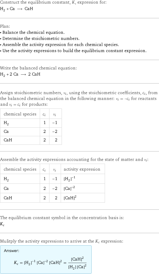 Construct the equilibrium constant, K, expression for: H_2 + Ca ⟶ CaH Plan: • Balance the chemical equation. • Determine the stoichiometric numbers. • Assemble the activity expression for each chemical species. • Use the activity expressions to build the equilibrium constant expression. Write the balanced chemical equation: H_2 + 2 Ca ⟶ 2 CaH Assign stoichiometric numbers, ν_i, using the stoichiometric coefficients, c_i, from the balanced chemical equation in the following manner: ν_i = -c_i for reactants and ν_i = c_i for products: chemical species | c_i | ν_i H_2 | 1 | -1 Ca | 2 | -2 CaH | 2 | 2 Assemble the activity expressions accounting for the state of matter and ν_i: chemical species | c_i | ν_i | activity expression H_2 | 1 | -1 | ([H2])^(-1) Ca | 2 | -2 | ([Ca])^(-2) CaH | 2 | 2 | ([CaH])^2 The equilibrium constant symbol in the concentration basis is: K_c Mulitply the activity expressions to arrive at the K_c expression: Answer: |   | K_c = ([H2])^(-1) ([Ca])^(-2) ([CaH])^2 = ([CaH])^2/([H2] ([Ca])^2)