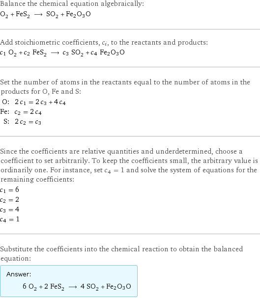 Balance the chemical equation algebraically: O_2 + FeS_2 ⟶ SO_2 + Fe2O3O Add stoichiometric coefficients, c_i, to the reactants and products: c_1 O_2 + c_2 FeS_2 ⟶ c_3 SO_2 + c_4 Fe2O3O Set the number of atoms in the reactants equal to the number of atoms in the products for O, Fe and S: O: | 2 c_1 = 2 c_3 + 4 c_4 Fe: | c_2 = 2 c_4 S: | 2 c_2 = c_3 Since the coefficients are relative quantities and underdetermined, choose a coefficient to set arbitrarily. To keep the coefficients small, the arbitrary value is ordinarily one. For instance, set c_4 = 1 and solve the system of equations for the remaining coefficients: c_1 = 6 c_2 = 2 c_3 = 4 c_4 = 1 Substitute the coefficients into the chemical reaction to obtain the balanced equation: Answer: |   | 6 O_2 + 2 FeS_2 ⟶ 4 SO_2 + Fe2O3O