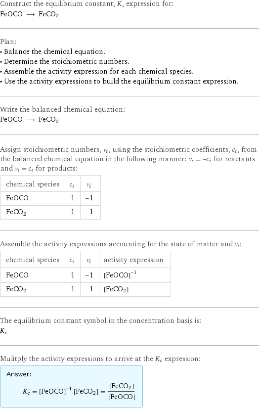 Construct the equilibrium constant, K, expression for: FeOCO ⟶ FeCO2 Plan: • Balance the chemical equation. • Determine the stoichiometric numbers. • Assemble the activity expression for each chemical species. • Use the activity expressions to build the equilibrium constant expression. Write the balanced chemical equation: FeOCO ⟶ FeCO2 Assign stoichiometric numbers, ν_i, using the stoichiometric coefficients, c_i, from the balanced chemical equation in the following manner: ν_i = -c_i for reactants and ν_i = c_i for products: chemical species | c_i | ν_i FeOCO | 1 | -1 FeCO2 | 1 | 1 Assemble the activity expressions accounting for the state of matter and ν_i: chemical species | c_i | ν_i | activity expression FeOCO | 1 | -1 | ([FeOCO])^(-1) FeCO2 | 1 | 1 | [FeCO2] The equilibrium constant symbol in the concentration basis is: K_c Mulitply the activity expressions to arrive at the K_c expression: Answer: |   | K_c = ([FeOCO])^(-1) [FeCO2] = ([FeCO2])/([FeOCO])