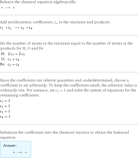 Balance the chemical equation algebraically:  + ⟶ +  Add stoichiometric coefficients, c_i, to the reactants and products: c_1 + c_2 ⟶ c_3 + c_4  Set the number of atoms in the reactants equal to the number of atoms in the products for H, O and Fe: H: | 2 c_1 = 2 c_3 O: | c_1 = c_4 Fe: | c_2 = c_4 Since the coefficients are relative quantities and underdetermined, choose a coefficient to set arbitrarily. To keep the coefficients small, the arbitrary value is ordinarily one. For instance, set c_1 = 1 and solve the system of equations for the remaining coefficients: c_1 = 1 c_2 = 1 c_3 = 1 c_4 = 1 Substitute the coefficients into the chemical reaction to obtain the balanced equation: Answer: |   | + ⟶ + 