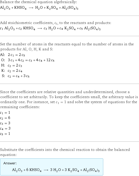 Balance the chemical equation algebraically: Al_2O_3 + KHSO_4 ⟶ H_2O + K_2SO_4 + Al_2(SO_4)_3 Add stoichiometric coefficients, c_i, to the reactants and products: c_1 Al_2O_3 + c_2 KHSO_4 ⟶ c_3 H_2O + c_4 K_2SO_4 + c_5 Al_2(SO_4)_3 Set the number of atoms in the reactants equal to the number of atoms in the products for Al, O, H, K and S: Al: | 2 c_1 = 2 c_5 O: | 3 c_1 + 4 c_2 = c_3 + 4 c_4 + 12 c_5 H: | c_2 = 2 c_3 K: | c_2 = 2 c_4 S: | c_2 = c_4 + 3 c_5 Since the coefficients are relative quantities and underdetermined, choose a coefficient to set arbitrarily. To keep the coefficients small, the arbitrary value is ordinarily one. For instance, set c_1 = 1 and solve the system of equations for the remaining coefficients: c_1 = 1 c_2 = 6 c_3 = 3 c_4 = 3 c_5 = 1 Substitute the coefficients into the chemical reaction to obtain the balanced equation: Answer: |   | Al_2O_3 + 6 KHSO_4 ⟶ 3 H_2O + 3 K_2SO_4 + Al_2(SO_4)_3