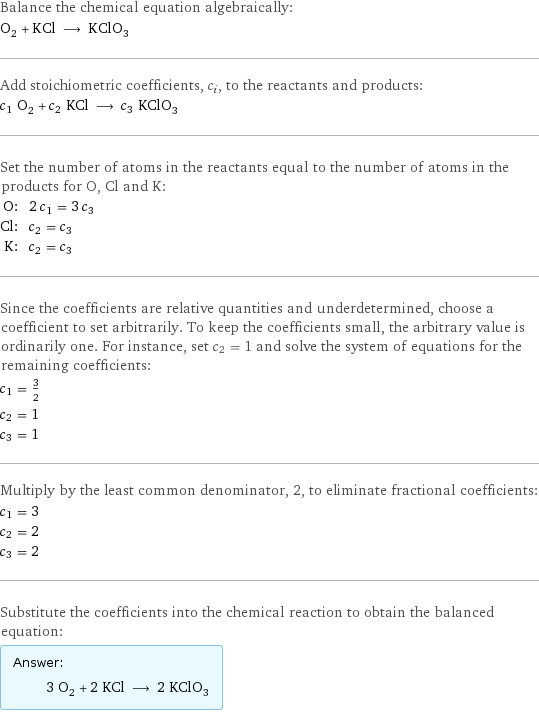 Balance the chemical equation algebraically: O_2 + KCl ⟶ KClO_3 Add stoichiometric coefficients, c_i, to the reactants and products: c_1 O_2 + c_2 KCl ⟶ c_3 KClO_3 Set the number of atoms in the reactants equal to the number of atoms in the products for O, Cl and K: O: | 2 c_1 = 3 c_3 Cl: | c_2 = c_3 K: | c_2 = c_3 Since the coefficients are relative quantities and underdetermined, choose a coefficient to set arbitrarily. To keep the coefficients small, the arbitrary value is ordinarily one. For instance, set c_2 = 1 and solve the system of equations for the remaining coefficients: c_1 = 3/2 c_2 = 1 c_3 = 1 Multiply by the least common denominator, 2, to eliminate fractional coefficients: c_1 = 3 c_2 = 2 c_3 = 2 Substitute the coefficients into the chemical reaction to obtain the balanced equation: Answer: |   | 3 O_2 + 2 KCl ⟶ 2 KClO_3