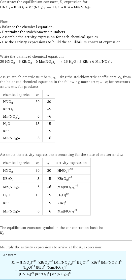 Construct the equilibrium constant, K, expression for: HNO_3 + KBrO_3 + Mn(NO_3)_2 ⟶ H_2O + KBr + Mn(NO3)7 Plan: • Balance the chemical equation. • Determine the stoichiometric numbers. • Assemble the activity expression for each chemical species. • Use the activity expressions to build the equilibrium constant expression. Write the balanced chemical equation: 30 HNO_3 + 5 KBrO_3 + 6 Mn(NO_3)_2 ⟶ 15 H_2O + 5 KBr + 6 Mn(NO3)7 Assign stoichiometric numbers, ν_i, using the stoichiometric coefficients, c_i, from the balanced chemical equation in the following manner: ν_i = -c_i for reactants and ν_i = c_i for products: chemical species | c_i | ν_i HNO_3 | 30 | -30 KBrO_3 | 5 | -5 Mn(NO_3)_2 | 6 | -6 H_2O | 15 | 15 KBr | 5 | 5 Mn(NO3)7 | 6 | 6 Assemble the activity expressions accounting for the state of matter and ν_i: chemical species | c_i | ν_i | activity expression HNO_3 | 30 | -30 | ([HNO3])^(-30) KBrO_3 | 5 | -5 | ([KBrO3])^(-5) Mn(NO_3)_2 | 6 | -6 | ([Mn(NO3)2])^(-6) H_2O | 15 | 15 | ([H2O])^15 KBr | 5 | 5 | ([KBr])^5 Mn(NO3)7 | 6 | 6 | ([Mn(NO3)7])^6 The equilibrium constant symbol in the concentration basis is: K_c Mulitply the activity expressions to arrive at the K_c expression: Answer: |   | K_c = ([HNO3])^(-30) ([KBrO3])^(-5) ([Mn(NO3)2])^(-6) ([H2O])^15 ([KBr])^5 ([Mn(NO3)7])^6 = (([H2O])^15 ([KBr])^5 ([Mn(NO3)7])^6)/(([HNO3])^30 ([KBrO3])^5 ([Mn(NO3)2])^6)