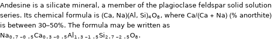 Andesine is a silicate mineral, a member of the plagioclase feldspar solid solution series. Its chemical formula is (Ca, Na)(Al, Si)_4O_8, where Ca/(Ca + Na) (% anorthite) is between 30-50%. The formula may be written as Na_(0.7-0.5)Ca_(0.3-0.5)Al_(1.3-1.5)Si_(2.7-2.5)O_8.