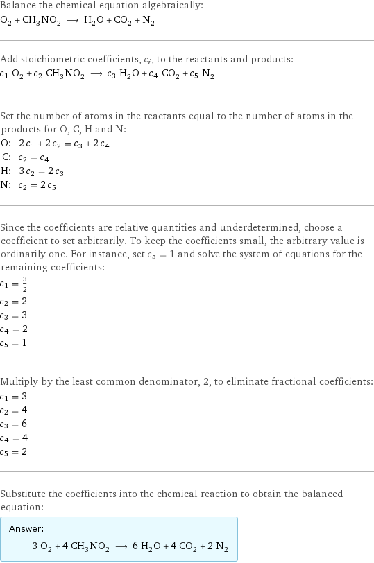 Balance the chemical equation algebraically: O_2 + CH_3NO_2 ⟶ H_2O + CO_2 + N_2 Add stoichiometric coefficients, c_i, to the reactants and products: c_1 O_2 + c_2 CH_3NO_2 ⟶ c_3 H_2O + c_4 CO_2 + c_5 N_2 Set the number of atoms in the reactants equal to the number of atoms in the products for O, C, H and N: O: | 2 c_1 + 2 c_2 = c_3 + 2 c_4 C: | c_2 = c_4 H: | 3 c_2 = 2 c_3 N: | c_2 = 2 c_5 Since the coefficients are relative quantities and underdetermined, choose a coefficient to set arbitrarily. To keep the coefficients small, the arbitrary value is ordinarily one. For instance, set c_5 = 1 and solve the system of equations for the remaining coefficients: c_1 = 3/2 c_2 = 2 c_3 = 3 c_4 = 2 c_5 = 1 Multiply by the least common denominator, 2, to eliminate fractional coefficients: c_1 = 3 c_2 = 4 c_3 = 6 c_4 = 4 c_5 = 2 Substitute the coefficients into the chemical reaction to obtain the balanced equation: Answer: |   | 3 O_2 + 4 CH_3NO_2 ⟶ 6 H_2O + 4 CO_2 + 2 N_2