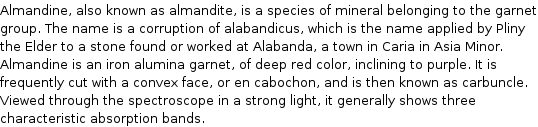 Almandine, also known as almandite, is a species of mineral belonging to the garnet group. The name is a corruption of alabandicus, which is the name applied by Pliny the Elder to a stone found or worked at Alabanda, a town in Caria in Asia Minor. Almandine is an iron alumina garnet, of deep red color, inclining to purple. It is frequently cut with a convex face, or en cabochon, and is then known as carbuncle. Viewed through the spectroscope in a strong light, it generally shows three characteristic absorption bands.