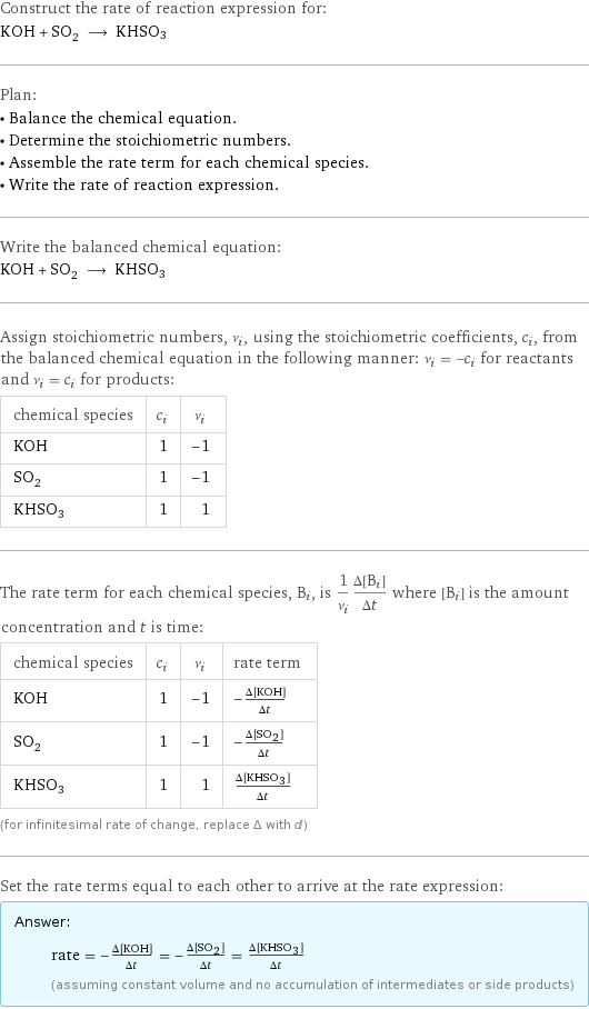 Construct the rate of reaction expression for: KOH + SO_2 ⟶ KHSO3 Plan: • Balance the chemical equation. • Determine the stoichiometric numbers. • Assemble the rate term for each chemical species. • Write the rate of reaction expression. Write the balanced chemical equation: KOH + SO_2 ⟶ KHSO3 Assign stoichiometric numbers, ν_i, using the stoichiometric coefficients, c_i, from the balanced chemical equation in the following manner: ν_i = -c_i for reactants and ν_i = c_i for products: chemical species | c_i | ν_i KOH | 1 | -1 SO_2 | 1 | -1 KHSO3 | 1 | 1 The rate term for each chemical species, B_i, is 1/ν_i(Δ[B_i])/(Δt) where [B_i] is the amount concentration and t is time: chemical species | c_i | ν_i | rate term KOH | 1 | -1 | -(Δ[KOH])/(Δt) SO_2 | 1 | -1 | -(Δ[SO2])/(Δt) KHSO3 | 1 | 1 | (Δ[KHSO3])/(Δt) (for infinitesimal rate of change, replace Δ with d) Set the rate terms equal to each other to arrive at the rate expression: Answer: |   | rate = -(Δ[KOH])/(Δt) = -(Δ[SO2])/(Δt) = (Δ[KHSO3])/(Δt) (assuming constant volume and no accumulation of intermediates or side products)