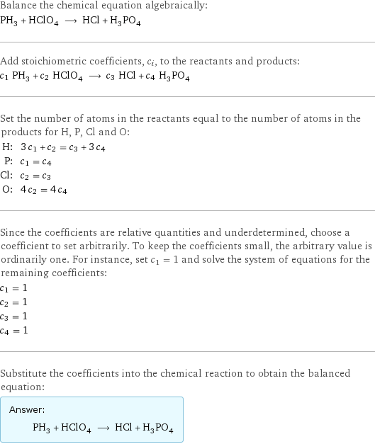 Balance the chemical equation algebraically: PH_3 + HClO_4 ⟶ HCl + H_3PO_4 Add stoichiometric coefficients, c_i, to the reactants and products: c_1 PH_3 + c_2 HClO_4 ⟶ c_3 HCl + c_4 H_3PO_4 Set the number of atoms in the reactants equal to the number of atoms in the products for H, P, Cl and O: H: | 3 c_1 + c_2 = c_3 + 3 c_4 P: | c_1 = c_4 Cl: | c_2 = c_3 O: | 4 c_2 = 4 c_4 Since the coefficients are relative quantities and underdetermined, choose a coefficient to set arbitrarily. To keep the coefficients small, the arbitrary value is ordinarily one. For instance, set c_1 = 1 and solve the system of equations for the remaining coefficients: c_1 = 1 c_2 = 1 c_3 = 1 c_4 = 1 Substitute the coefficients into the chemical reaction to obtain the balanced equation: Answer: |   | PH_3 + HClO_4 ⟶ HCl + H_3PO_4