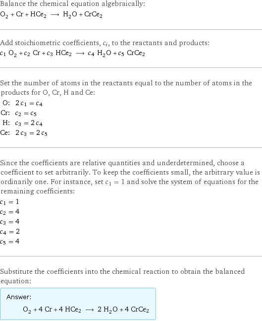 Balance the chemical equation algebraically: O_2 + Cr + HCe2 ⟶ H_2O + CrCe2 Add stoichiometric coefficients, c_i, to the reactants and products: c_1 O_2 + c_2 Cr + c_3 HCe2 ⟶ c_4 H_2O + c_5 CrCe2 Set the number of atoms in the reactants equal to the number of atoms in the products for O, Cr, H and Ce: O: | 2 c_1 = c_4 Cr: | c_2 = c_5 H: | c_3 = 2 c_4 Ce: | 2 c_3 = 2 c_5 Since the coefficients are relative quantities and underdetermined, choose a coefficient to set arbitrarily. To keep the coefficients small, the arbitrary value is ordinarily one. For instance, set c_1 = 1 and solve the system of equations for the remaining coefficients: c_1 = 1 c_2 = 4 c_3 = 4 c_4 = 2 c_5 = 4 Substitute the coefficients into the chemical reaction to obtain the balanced equation: Answer: |   | O_2 + 4 Cr + 4 HCe2 ⟶ 2 H_2O + 4 CrCe2