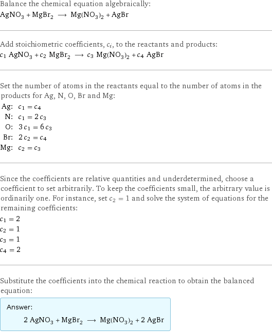 Balance the chemical equation algebraically: AgNO_3 + MgBr_2 ⟶ Mg(NO_3)_2 + AgBr Add stoichiometric coefficients, c_i, to the reactants and products: c_1 AgNO_3 + c_2 MgBr_2 ⟶ c_3 Mg(NO_3)_2 + c_4 AgBr Set the number of atoms in the reactants equal to the number of atoms in the products for Ag, N, O, Br and Mg: Ag: | c_1 = c_4 N: | c_1 = 2 c_3 O: | 3 c_1 = 6 c_3 Br: | 2 c_2 = c_4 Mg: | c_2 = c_3 Since the coefficients are relative quantities and underdetermined, choose a coefficient to set arbitrarily. To keep the coefficients small, the arbitrary value is ordinarily one. For instance, set c_2 = 1 and solve the system of equations for the remaining coefficients: c_1 = 2 c_2 = 1 c_3 = 1 c_4 = 2 Substitute the coefficients into the chemical reaction to obtain the balanced equation: Answer: |   | 2 AgNO_3 + MgBr_2 ⟶ Mg(NO_3)_2 + 2 AgBr