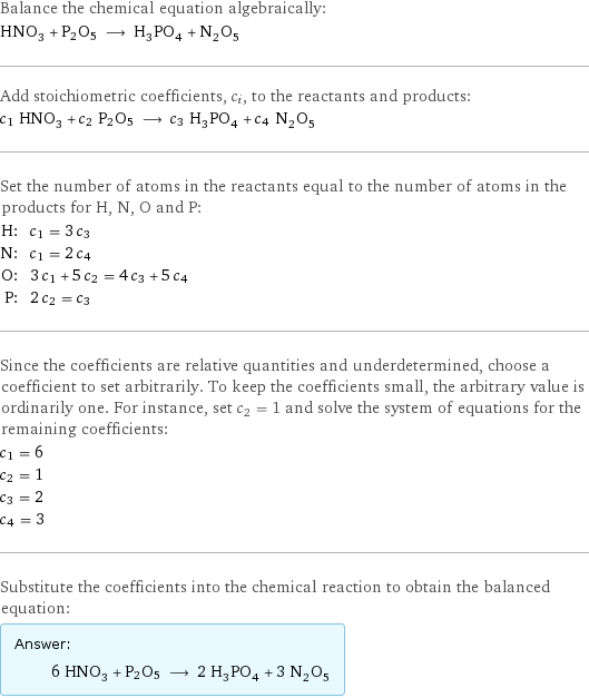 Balance the chemical equation algebraically: HNO_3 + P2O5 ⟶ H_3PO_4 + N_2O_5 Add stoichiometric coefficients, c_i, to the reactants and products: c_1 HNO_3 + c_2 P2O5 ⟶ c_3 H_3PO_4 + c_4 N_2O_5 Set the number of atoms in the reactants equal to the number of atoms in the products for H, N, O and P: H: | c_1 = 3 c_3 N: | c_1 = 2 c_4 O: | 3 c_1 + 5 c_2 = 4 c_3 + 5 c_4 P: | 2 c_2 = c_3 Since the coefficients are relative quantities and underdetermined, choose a coefficient to set arbitrarily. To keep the coefficients small, the arbitrary value is ordinarily one. For instance, set c_2 = 1 and solve the system of equations for the remaining coefficients: c_1 = 6 c_2 = 1 c_3 = 2 c_4 = 3 Substitute the coefficients into the chemical reaction to obtain the balanced equation: Answer: |   | 6 HNO_3 + P2O5 ⟶ 2 H_3PO_4 + 3 N_2O_5