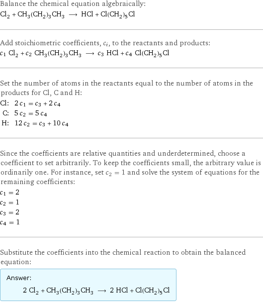 Balance the chemical equation algebraically: Cl_2 + CH_3(CH_2)_3CH_3 ⟶ HCl + Cl(CH_2)_5Cl Add stoichiometric coefficients, c_i, to the reactants and products: c_1 Cl_2 + c_2 CH_3(CH_2)_3CH_3 ⟶ c_3 HCl + c_4 Cl(CH_2)_5Cl Set the number of atoms in the reactants equal to the number of atoms in the products for Cl, C and H: Cl: | 2 c_1 = c_3 + 2 c_4 C: | 5 c_2 = 5 c_4 H: | 12 c_2 = c_3 + 10 c_4 Since the coefficients are relative quantities and underdetermined, choose a coefficient to set arbitrarily. To keep the coefficients small, the arbitrary value is ordinarily one. For instance, set c_2 = 1 and solve the system of equations for the remaining coefficients: c_1 = 2 c_2 = 1 c_3 = 2 c_4 = 1 Substitute the coefficients into the chemical reaction to obtain the balanced equation: Answer: |   | 2 Cl_2 + CH_3(CH_2)_3CH_3 ⟶ 2 HCl + Cl(CH_2)_5Cl