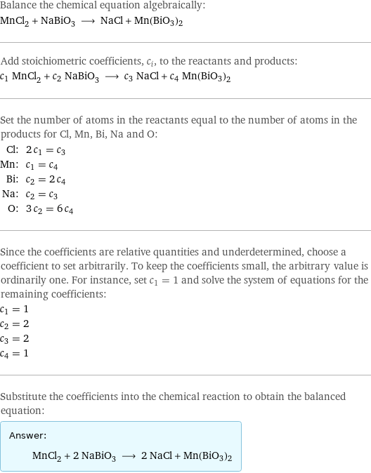 Balance the chemical equation algebraically: MnCl_2 + NaBiO_3 ⟶ NaCl + Mn(BiO3)2 Add stoichiometric coefficients, c_i, to the reactants and products: c_1 MnCl_2 + c_2 NaBiO_3 ⟶ c_3 NaCl + c_4 Mn(BiO3)2 Set the number of atoms in the reactants equal to the number of atoms in the products for Cl, Mn, Bi, Na and O: Cl: | 2 c_1 = c_3 Mn: | c_1 = c_4 Bi: | c_2 = 2 c_4 Na: | c_2 = c_3 O: | 3 c_2 = 6 c_4 Since the coefficients are relative quantities and underdetermined, choose a coefficient to set arbitrarily. To keep the coefficients small, the arbitrary value is ordinarily one. For instance, set c_1 = 1 and solve the system of equations for the remaining coefficients: c_1 = 1 c_2 = 2 c_3 = 2 c_4 = 1 Substitute the coefficients into the chemical reaction to obtain the balanced equation: Answer: |   | MnCl_2 + 2 NaBiO_3 ⟶ 2 NaCl + Mn(BiO3)2