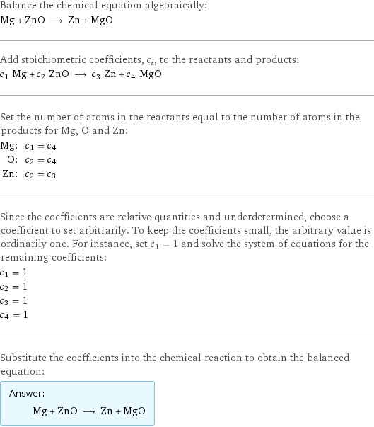 Balance the chemical equation algebraically: Mg + ZnO ⟶ Zn + MgO Add stoichiometric coefficients, c_i, to the reactants and products: c_1 Mg + c_2 ZnO ⟶ c_3 Zn + c_4 MgO Set the number of atoms in the reactants equal to the number of atoms in the products for Mg, O and Zn: Mg: | c_1 = c_4 O: | c_2 = c_4 Zn: | c_2 = c_3 Since the coefficients are relative quantities and underdetermined, choose a coefficient to set arbitrarily. To keep the coefficients small, the arbitrary value is ordinarily one. For instance, set c_1 = 1 and solve the system of equations for the remaining coefficients: c_1 = 1 c_2 = 1 c_3 = 1 c_4 = 1 Substitute the coefficients into the chemical reaction to obtain the balanced equation: Answer: |   | Mg + ZnO ⟶ Zn + MgO