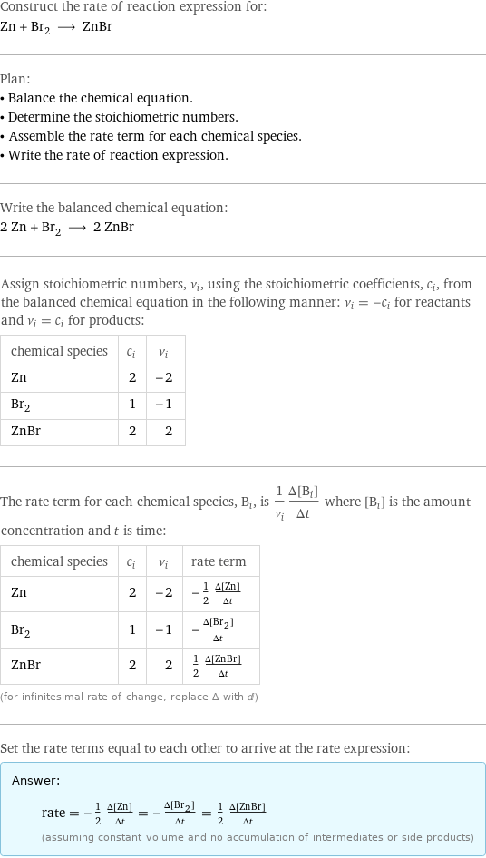 Construct the rate of reaction expression for: Zn + Br_2 ⟶ ZnBr Plan: • Balance the chemical equation. • Determine the stoichiometric numbers. • Assemble the rate term for each chemical species. • Write the rate of reaction expression. Write the balanced chemical equation: 2 Zn + Br_2 ⟶ 2 ZnBr Assign stoichiometric numbers, ν_i, using the stoichiometric coefficients, c_i, from the balanced chemical equation in the following manner: ν_i = -c_i for reactants and ν_i = c_i for products: chemical species | c_i | ν_i Zn | 2 | -2 Br_2 | 1 | -1 ZnBr | 2 | 2 The rate term for each chemical species, B_i, is 1/ν_i(Δ[B_i])/(Δt) where [B_i] is the amount concentration and t is time: chemical species | c_i | ν_i | rate term Zn | 2 | -2 | -1/2 (Δ[Zn])/(Δt) Br_2 | 1 | -1 | -(Δ[Br2])/(Δt) ZnBr | 2 | 2 | 1/2 (Δ[ZnBr])/(Δt) (for infinitesimal rate of change, replace Δ with d) Set the rate terms equal to each other to arrive at the rate expression: Answer: |   | rate = -1/2 (Δ[Zn])/(Δt) = -(Δ[Br2])/(Δt) = 1/2 (Δ[ZnBr])/(Δt) (assuming constant volume and no accumulation of intermediates or side products)