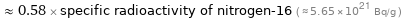  ≈ 0.58 × specific radioactivity of nitrogen-16 ( ≈ 5.65×10^21 Bq/g )