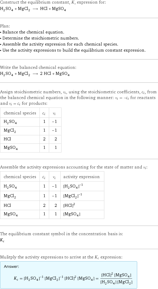 Construct the equilibrium constant, K, expression for: H_2SO_4 + MgCl_2 ⟶ HCl + MgSO_4 Plan: • Balance the chemical equation. • Determine the stoichiometric numbers. • Assemble the activity expression for each chemical species. • Use the activity expressions to build the equilibrium constant expression. Write the balanced chemical equation: H_2SO_4 + MgCl_2 ⟶ 2 HCl + MgSO_4 Assign stoichiometric numbers, ν_i, using the stoichiometric coefficients, c_i, from the balanced chemical equation in the following manner: ν_i = -c_i for reactants and ν_i = c_i for products: chemical species | c_i | ν_i H_2SO_4 | 1 | -1 MgCl_2 | 1 | -1 HCl | 2 | 2 MgSO_4 | 1 | 1 Assemble the activity expressions accounting for the state of matter and ν_i: chemical species | c_i | ν_i | activity expression H_2SO_4 | 1 | -1 | ([H2SO4])^(-1) MgCl_2 | 1 | -1 | ([MgCl2])^(-1) HCl | 2 | 2 | ([HCl])^2 MgSO_4 | 1 | 1 | [MgSO4] The equilibrium constant symbol in the concentration basis is: K_c Mulitply the activity expressions to arrive at the K_c expression: Answer: |   | K_c = ([H2SO4])^(-1) ([MgCl2])^(-1) ([HCl])^2 [MgSO4] = (([HCl])^2 [MgSO4])/([H2SO4] [MgCl2])