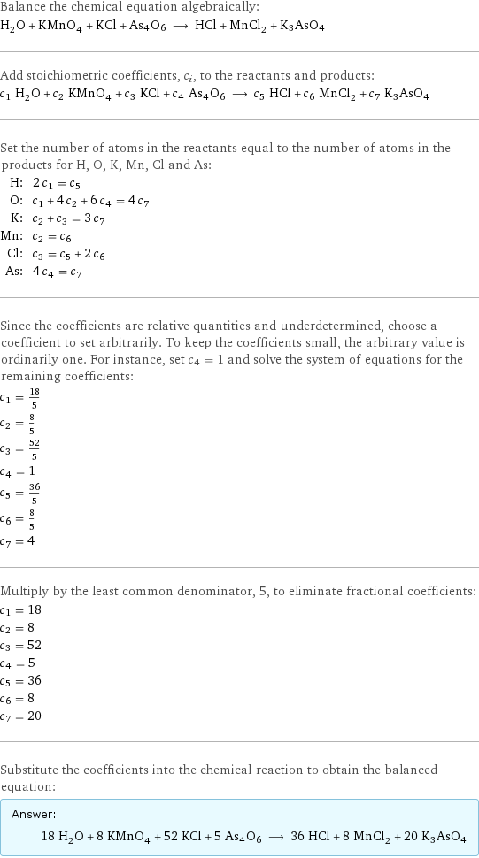 Balance the chemical equation algebraically: H_2O + KMnO_4 + KCl + As4O6 ⟶ HCl + MnCl_2 + K3AsO4 Add stoichiometric coefficients, c_i, to the reactants and products: c_1 H_2O + c_2 KMnO_4 + c_3 KCl + c_4 As4O6 ⟶ c_5 HCl + c_6 MnCl_2 + c_7 K3AsO4 Set the number of atoms in the reactants equal to the number of atoms in the products for H, O, K, Mn, Cl and As: H: | 2 c_1 = c_5 O: | c_1 + 4 c_2 + 6 c_4 = 4 c_7 K: | c_2 + c_3 = 3 c_7 Mn: | c_2 = c_6 Cl: | c_3 = c_5 + 2 c_6 As: | 4 c_4 = c_7 Since the coefficients are relative quantities and underdetermined, choose a coefficient to set arbitrarily. To keep the coefficients small, the arbitrary value is ordinarily one. For instance, set c_4 = 1 and solve the system of equations for the remaining coefficients: c_1 = 18/5 c_2 = 8/5 c_3 = 52/5 c_4 = 1 c_5 = 36/5 c_6 = 8/5 c_7 = 4 Multiply by the least common denominator, 5, to eliminate fractional coefficients: c_1 = 18 c_2 = 8 c_3 = 52 c_4 = 5 c_5 = 36 c_6 = 8 c_7 = 20 Substitute the coefficients into the chemical reaction to obtain the balanced equation: Answer: |   | 18 H_2O + 8 KMnO_4 + 52 KCl + 5 As4O6 ⟶ 36 HCl + 8 MnCl_2 + 20 K3AsO4