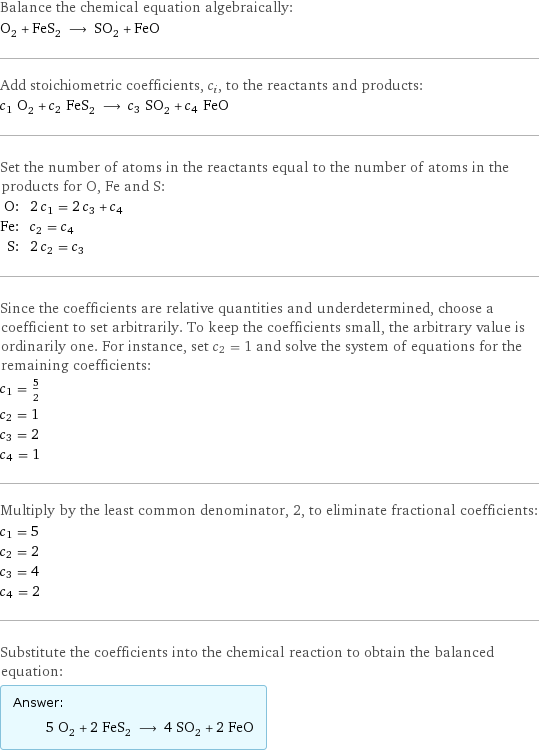 Balance the chemical equation algebraically: O_2 + FeS_2 ⟶ SO_2 + FeO Add stoichiometric coefficients, c_i, to the reactants and products: c_1 O_2 + c_2 FeS_2 ⟶ c_3 SO_2 + c_4 FeO Set the number of atoms in the reactants equal to the number of atoms in the products for O, Fe and S: O: | 2 c_1 = 2 c_3 + c_4 Fe: | c_2 = c_4 S: | 2 c_2 = c_3 Since the coefficients are relative quantities and underdetermined, choose a coefficient to set arbitrarily. To keep the coefficients small, the arbitrary value is ordinarily one. For instance, set c_2 = 1 and solve the system of equations for the remaining coefficients: c_1 = 5/2 c_2 = 1 c_3 = 2 c_4 = 1 Multiply by the least common denominator, 2, to eliminate fractional coefficients: c_1 = 5 c_2 = 2 c_3 = 4 c_4 = 2 Substitute the coefficients into the chemical reaction to obtain the balanced equation: Answer: |   | 5 O_2 + 2 FeS_2 ⟶ 4 SO_2 + 2 FeO