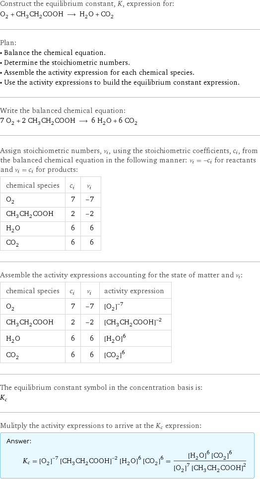 Construct the equilibrium constant, K, expression for: O_2 + CH_3CH_2COOH ⟶ H_2O + CO_2 Plan: • Balance the chemical equation. • Determine the stoichiometric numbers. • Assemble the activity expression for each chemical species. • Use the activity expressions to build the equilibrium constant expression. Write the balanced chemical equation: 7 O_2 + 2 CH_3CH_2COOH ⟶ 6 H_2O + 6 CO_2 Assign stoichiometric numbers, ν_i, using the stoichiometric coefficients, c_i, from the balanced chemical equation in the following manner: ν_i = -c_i for reactants and ν_i = c_i for products: chemical species | c_i | ν_i O_2 | 7 | -7 CH_3CH_2COOH | 2 | -2 H_2O | 6 | 6 CO_2 | 6 | 6 Assemble the activity expressions accounting for the state of matter and ν_i: chemical species | c_i | ν_i | activity expression O_2 | 7 | -7 | ([O2])^(-7) CH_3CH_2COOH | 2 | -2 | ([CH3CH2COOH])^(-2) H_2O | 6 | 6 | ([H2O])^6 CO_2 | 6 | 6 | ([CO2])^6 The equilibrium constant symbol in the concentration basis is: K_c Mulitply the activity expressions to arrive at the K_c expression: Answer: |   | K_c = ([O2])^(-7) ([CH3CH2COOH])^(-2) ([H2O])^6 ([CO2])^6 = (([H2O])^6 ([CO2])^6)/(([O2])^7 ([CH3CH2COOH])^2)