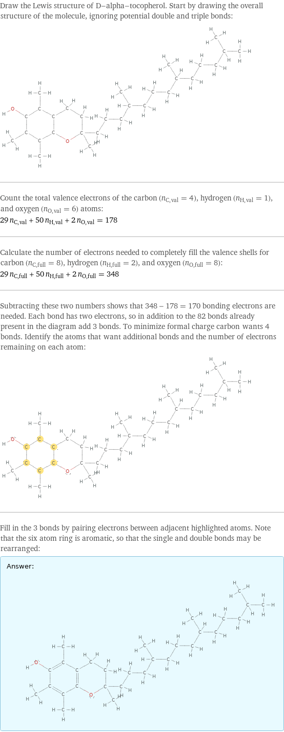 Draw the Lewis structure of D-alpha-tocopherol. Start by drawing the overall structure of the molecule, ignoring potential double and triple bonds:  Count the total valence electrons of the carbon (n_C, val = 4), hydrogen (n_H, val = 1), and oxygen (n_O, val = 6) atoms: 29 n_C, val + 50 n_H, val + 2 n_O, val = 178 Calculate the number of electrons needed to completely fill the valence shells for carbon (n_C, full = 8), hydrogen (n_H, full = 2), and oxygen (n_O, full = 8): 29 n_C, full + 50 n_H, full + 2 n_O, full = 348 Subtracting these two numbers shows that 348 - 178 = 170 bonding electrons are needed. Each bond has two electrons, so in addition to the 82 bonds already present in the diagram add 3 bonds. To minimize formal charge carbon wants 4 bonds. Identify the atoms that want additional bonds and the number of electrons remaining on each atom:  Fill in the 3 bonds by pairing electrons between adjacent highlighted atoms. Note that the six atom ring is aromatic, so that the single and double bonds may be rearranged: Answer: |   | 