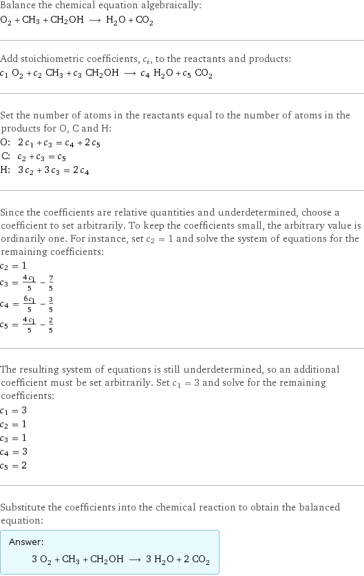 Balance the chemical equation algebraically: O_2 + CH3 + CH2OH ⟶ H_2O + CO_2 Add stoichiometric coefficients, c_i, to the reactants and products: c_1 O_2 + c_2 CH3 + c_3 CH2OH ⟶ c_4 H_2O + c_5 CO_2 Set the number of atoms in the reactants equal to the number of atoms in the products for O, C and H: O: | 2 c_1 + c_3 = c_4 + 2 c_5 C: | c_2 + c_3 = c_5 H: | 3 c_2 + 3 c_3 = 2 c_4 Since the coefficients are relative quantities and underdetermined, choose a coefficient to set arbitrarily. To keep the coefficients small, the arbitrary value is ordinarily one. For instance, set c_2 = 1 and solve the system of equations for the remaining coefficients: c_2 = 1 c_3 = (4 c_1)/5 - 7/5 c_4 = (6 c_1)/5 - 3/5 c_5 = (4 c_1)/5 - 2/5 The resulting system of equations is still underdetermined, so an additional coefficient must be set arbitrarily. Set c_1 = 3 and solve for the remaining coefficients: c_1 = 3 c_2 = 1 c_3 = 1 c_4 = 3 c_5 = 2 Substitute the coefficients into the chemical reaction to obtain the balanced equation: Answer: |   | 3 O_2 + CH3 + CH2OH ⟶ 3 H_2O + 2 CO_2