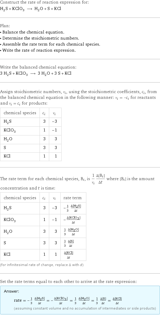 Construct the rate of reaction expression for: H_2S + KClO_3 ⟶ H_2O + S + KCl Plan: • Balance the chemical equation. • Determine the stoichiometric numbers. • Assemble the rate term for each chemical species. • Write the rate of reaction expression. Write the balanced chemical equation: 3 H_2S + KClO_3 ⟶ 3 H_2O + 3 S + KCl Assign stoichiometric numbers, ν_i, using the stoichiometric coefficients, c_i, from the balanced chemical equation in the following manner: ν_i = -c_i for reactants and ν_i = c_i for products: chemical species | c_i | ν_i H_2S | 3 | -3 KClO_3 | 1 | -1 H_2O | 3 | 3 S | 3 | 3 KCl | 1 | 1 The rate term for each chemical species, B_i, is 1/ν_i(Δ[B_i])/(Δt) where [B_i] is the amount concentration and t is time: chemical species | c_i | ν_i | rate term H_2S | 3 | -3 | -1/3 (Δ[H2S])/(Δt) KClO_3 | 1 | -1 | -(Δ[KClO3])/(Δt) H_2O | 3 | 3 | 1/3 (Δ[H2O])/(Δt) S | 3 | 3 | 1/3 (Δ[S])/(Δt) KCl | 1 | 1 | (Δ[KCl])/(Δt) (for infinitesimal rate of change, replace Δ with d) Set the rate terms equal to each other to arrive at the rate expression: Answer: |   | rate = -1/3 (Δ[H2S])/(Δt) = -(Δ[KClO3])/(Δt) = 1/3 (Δ[H2O])/(Δt) = 1/3 (Δ[S])/(Δt) = (Δ[KCl])/(Δt) (assuming constant volume and no accumulation of intermediates or side products)