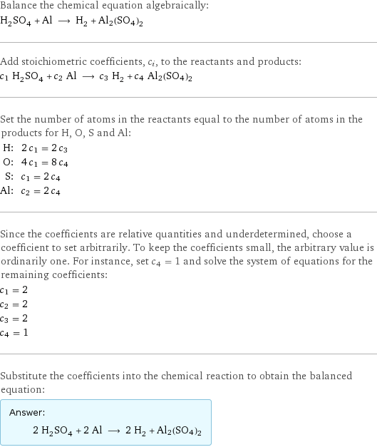 Balance the chemical equation algebraically: H_2SO_4 + Al ⟶ H_2 + Al2(SO4)2 Add stoichiometric coefficients, c_i, to the reactants and products: c_1 H_2SO_4 + c_2 Al ⟶ c_3 H_2 + c_4 Al2(SO4)2 Set the number of atoms in the reactants equal to the number of atoms in the products for H, O, S and Al: H: | 2 c_1 = 2 c_3 O: | 4 c_1 = 8 c_4 S: | c_1 = 2 c_4 Al: | c_2 = 2 c_4 Since the coefficients are relative quantities and underdetermined, choose a coefficient to set arbitrarily. To keep the coefficients small, the arbitrary value is ordinarily one. For instance, set c_4 = 1 and solve the system of equations for the remaining coefficients: c_1 = 2 c_2 = 2 c_3 = 2 c_4 = 1 Substitute the coefficients into the chemical reaction to obtain the balanced equation: Answer: |   | 2 H_2SO_4 + 2 Al ⟶ 2 H_2 + Al2(SO4)2