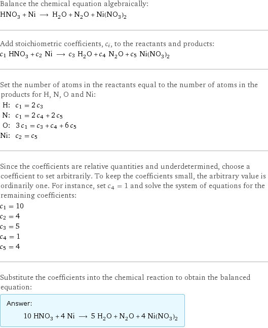 Balance the chemical equation algebraically: HNO_3 + Ni ⟶ H_2O + N_2O + Ni(NO_3)_2 Add stoichiometric coefficients, c_i, to the reactants and products: c_1 HNO_3 + c_2 Ni ⟶ c_3 H_2O + c_4 N_2O + c_5 Ni(NO_3)_2 Set the number of atoms in the reactants equal to the number of atoms in the products for H, N, O and Ni: H: | c_1 = 2 c_3 N: | c_1 = 2 c_4 + 2 c_5 O: | 3 c_1 = c_3 + c_4 + 6 c_5 Ni: | c_2 = c_5 Since the coefficients are relative quantities and underdetermined, choose a coefficient to set arbitrarily. To keep the coefficients small, the arbitrary value is ordinarily one. For instance, set c_4 = 1 and solve the system of equations for the remaining coefficients: c_1 = 10 c_2 = 4 c_3 = 5 c_4 = 1 c_5 = 4 Substitute the coefficients into the chemical reaction to obtain the balanced equation: Answer: |   | 10 HNO_3 + 4 Ni ⟶ 5 H_2O + N_2O + 4 Ni(NO_3)_2