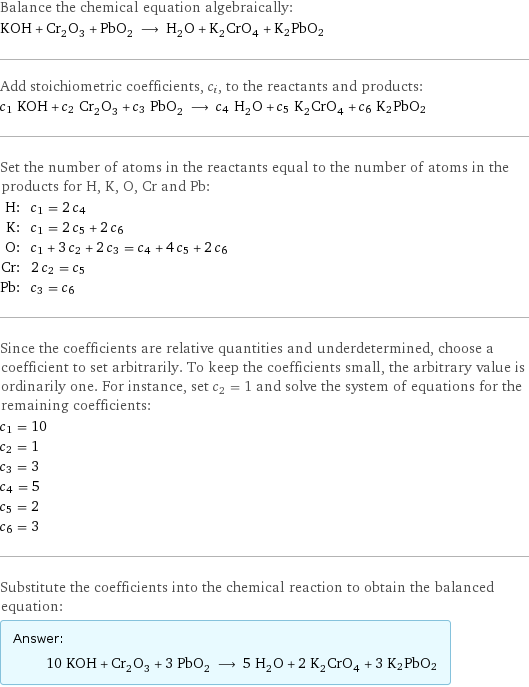 Balance the chemical equation algebraically: KOH + Cr_2O_3 + PbO_2 ⟶ H_2O + K_2CrO_4 + K2PbO2 Add stoichiometric coefficients, c_i, to the reactants and products: c_1 KOH + c_2 Cr_2O_3 + c_3 PbO_2 ⟶ c_4 H_2O + c_5 K_2CrO_4 + c_6 K2PbO2 Set the number of atoms in the reactants equal to the number of atoms in the products for H, K, O, Cr and Pb: H: | c_1 = 2 c_4 K: | c_1 = 2 c_5 + 2 c_6 O: | c_1 + 3 c_2 + 2 c_3 = c_4 + 4 c_5 + 2 c_6 Cr: | 2 c_2 = c_5 Pb: | c_3 = c_6 Since the coefficients are relative quantities and underdetermined, choose a coefficient to set arbitrarily. To keep the coefficients small, the arbitrary value is ordinarily one. For instance, set c_2 = 1 and solve the system of equations for the remaining coefficients: c_1 = 10 c_2 = 1 c_3 = 3 c_4 = 5 c_5 = 2 c_6 = 3 Substitute the coefficients into the chemical reaction to obtain the balanced equation: Answer: |   | 10 KOH + Cr_2O_3 + 3 PbO_2 ⟶ 5 H_2O + 2 K_2CrO_4 + 3 K2PbO2