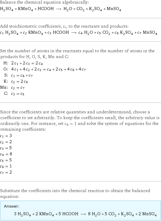 Balance the chemical equation algebraically: H_2SO_4 + KMnO_4 + HCOOH ⟶ H_2O + CO_2 + K_2SO_4 + MnSO_4 Add stoichiometric coefficients, c_i, to the reactants and products: c_1 H_2SO_4 + c_2 KMnO_4 + c_3 HCOOH ⟶ c_4 H_2O + c_5 CO_2 + c_6 K_2SO_4 + c_7 MnSO_4 Set the number of atoms in the reactants equal to the number of atoms in the products for H, O, S, K, Mn and C: H: | 2 c_1 + 2 c_3 = 2 c_4 O: | 4 c_1 + 4 c_2 + 2 c_3 = c_4 + 2 c_5 + 4 c_6 + 4 c_7 S: | c_1 = c_6 + c_7 K: | c_2 = 2 c_6 Mn: | c_2 = c_7 C: | c_3 = c_5 Since the coefficients are relative quantities and underdetermined, choose a coefficient to set arbitrarily. To keep the coefficients small, the arbitrary value is ordinarily one. For instance, set c_6 = 1 and solve the system of equations for the remaining coefficients: c_1 = 3 c_2 = 2 c_3 = 5 c_4 = 8 c_5 = 5 c_6 = 1 c_7 = 2 Substitute the coefficients into the chemical reaction to obtain the balanced equation: Answer: |   | 3 H_2SO_4 + 2 KMnO_4 + 5 HCOOH ⟶ 8 H_2O + 5 CO_2 + K_2SO_4 + 2 MnSO_4