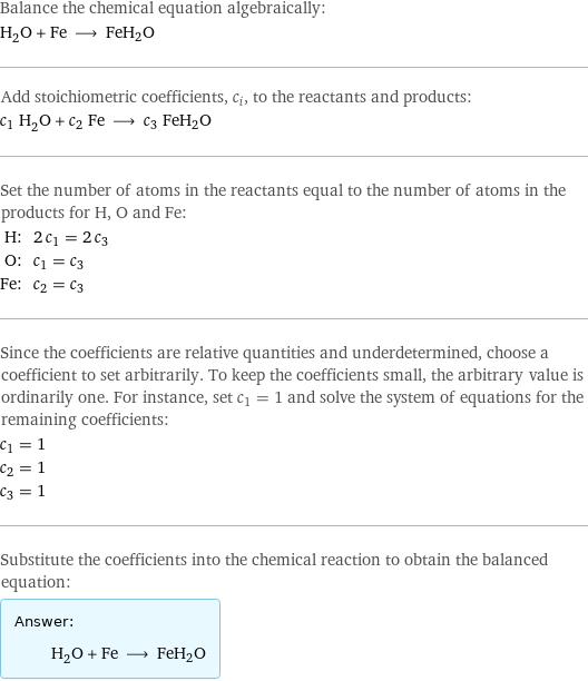 Balance the chemical equation algebraically: H_2O + Fe ⟶ FeH2O Add stoichiometric coefficients, c_i, to the reactants and products: c_1 H_2O + c_2 Fe ⟶ c_3 FeH2O Set the number of atoms in the reactants equal to the number of atoms in the products for H, O and Fe: H: | 2 c_1 = 2 c_3 O: | c_1 = c_3 Fe: | c_2 = c_3 Since the coefficients are relative quantities and underdetermined, choose a coefficient to set arbitrarily. To keep the coefficients small, the arbitrary value is ordinarily one. For instance, set c_1 = 1 and solve the system of equations for the remaining coefficients: c_1 = 1 c_2 = 1 c_3 = 1 Substitute the coefficients into the chemical reaction to obtain the balanced equation: Answer: |   | H_2O + Fe ⟶ FeH2O