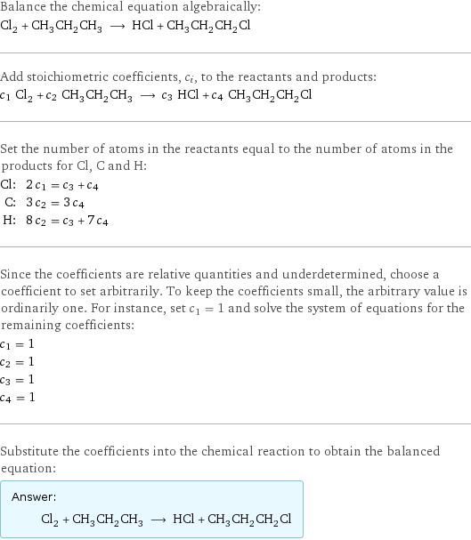 Balance the chemical equation algebraically: Cl_2 + CH_3CH_2CH_3 ⟶ HCl + CH_3CH_2CH_2Cl Add stoichiometric coefficients, c_i, to the reactants and products: c_1 Cl_2 + c_2 CH_3CH_2CH_3 ⟶ c_3 HCl + c_4 CH_3CH_2CH_2Cl Set the number of atoms in the reactants equal to the number of atoms in the products for Cl, C and H: Cl: | 2 c_1 = c_3 + c_4 C: | 3 c_2 = 3 c_4 H: | 8 c_2 = c_3 + 7 c_4 Since the coefficients are relative quantities and underdetermined, choose a coefficient to set arbitrarily. To keep the coefficients small, the arbitrary value is ordinarily one. For instance, set c_1 = 1 and solve the system of equations for the remaining coefficients: c_1 = 1 c_2 = 1 c_3 = 1 c_4 = 1 Substitute the coefficients into the chemical reaction to obtain the balanced equation: Answer: |   | Cl_2 + CH_3CH_2CH_3 ⟶ HCl + CH_3CH_2CH_2Cl