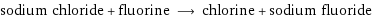 sodium chloride + fluorine ⟶ chlorine + sodium fluoride