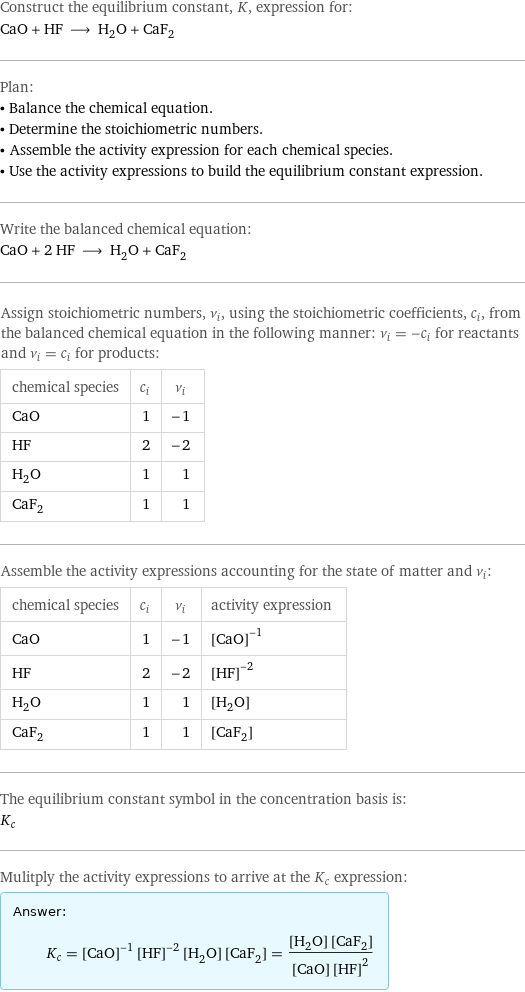 Construct the equilibrium constant, K, expression for: CaO + HF ⟶ H_2O + CaF_2 Plan: • Balance the chemical equation. • Determine the stoichiometric numbers. • Assemble the activity expression for each chemical species. • Use the activity expressions to build the equilibrium constant expression. Write the balanced chemical equation: CaO + 2 HF ⟶ H_2O + CaF_2 Assign stoichiometric numbers, ν_i, using the stoichiometric coefficients, c_i, from the balanced chemical equation in the following manner: ν_i = -c_i for reactants and ν_i = c_i for products: chemical species | c_i | ν_i CaO | 1 | -1 HF | 2 | -2 H_2O | 1 | 1 CaF_2 | 1 | 1 Assemble the activity expressions accounting for the state of matter and ν_i: chemical species | c_i | ν_i | activity expression CaO | 1 | -1 | ([CaO])^(-1) HF | 2 | -2 | ([HF])^(-2) H_2O | 1 | 1 | [H2O] CaF_2 | 1 | 1 | [CaF2] The equilibrium constant symbol in the concentration basis is: K_c Mulitply the activity expressions to arrive at the K_c expression: Answer: |   | K_c = ([CaO])^(-1) ([HF])^(-2) [H2O] [CaF2] = ([H2O] [CaF2])/([CaO] ([HF])^2)