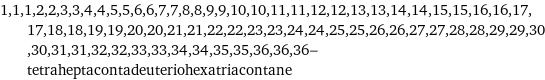 1, 1, 1, 2, 2, 3, 3, 4, 4, 5, 5, 6, 6, 7, 7, 8, 8, 9, 9, 10, 10, 11, 11, 12, 12, 13, 13, 14, 14, 15, 15, 16, 16, 17, 17, 18, 18, 19, 19, 20, 20, 21, 21, 22, 22, 23, 23, 24, 24, 25, 25, 26, 26, 27, 27, 28, 28, 29, 29, 30, 30, 31, 31, 32, 32, 33, 33, 34, 34, 35, 35, 36, 36, 36-tetraheptacontadeuteriohexatriacontane