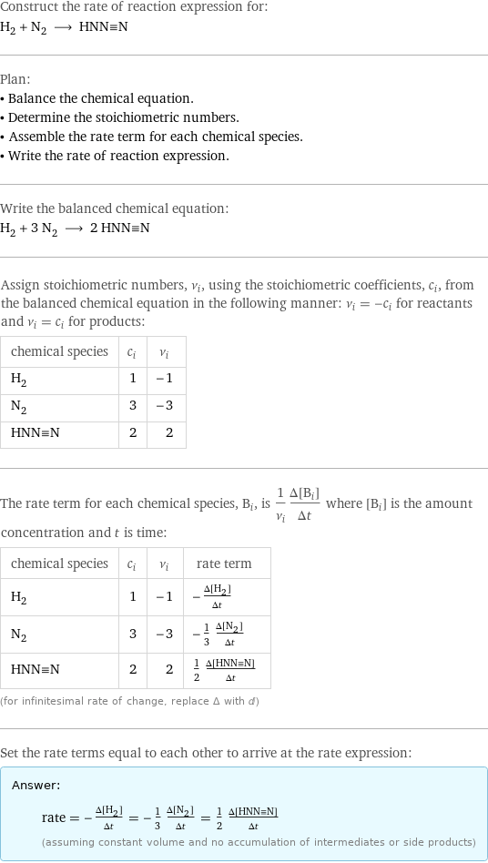 Construct the rate of reaction expression for: H_2 + N_2 ⟶ HNN congruent N Plan: • Balance the chemical equation. • Determine the stoichiometric numbers. • Assemble the rate term for each chemical species. • Write the rate of reaction expression. Write the balanced chemical equation: H_2 + 3 N_2 ⟶ 2 HNN congruent N Assign stoichiometric numbers, ν_i, using the stoichiometric coefficients, c_i, from the balanced chemical equation in the following manner: ν_i = -c_i for reactants and ν_i = c_i for products: chemical species | c_i | ν_i H_2 | 1 | -1 N_2 | 3 | -3 HNN congruent N | 2 | 2 The rate term for each chemical species, B_i, is 1/ν_i(Δ[B_i])/(Δt) where [B_i] is the amount concentration and t is time: chemical species | c_i | ν_i | rate term H_2 | 1 | -1 | -(Δ[H2])/(Δt) N_2 | 3 | -3 | -1/3 (Δ[N2])/(Δt) HNN congruent N | 2 | 2 | 1/2 (Δ[HNN congruent N])/(Δt) (for infinitesimal rate of change, replace Δ with d) Set the rate terms equal to each other to arrive at the rate expression: Answer: |   | rate = -(Δ[H2])/(Δt) = -1/3 (Δ[N2])/(Δt) = 1/2 (Δ[HNN congruent N])/(Δt) (assuming constant volume and no accumulation of intermediates or side products)