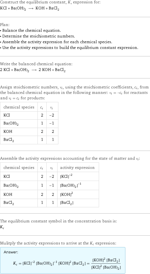 Construct the equilibrium constant, K, expression for: KCl + Ba(OH)_2 ⟶ KOH + BaCl_2 Plan: • Balance the chemical equation. • Determine the stoichiometric numbers. • Assemble the activity expression for each chemical species. • Use the activity expressions to build the equilibrium constant expression. Write the balanced chemical equation: 2 KCl + Ba(OH)_2 ⟶ 2 KOH + BaCl_2 Assign stoichiometric numbers, ν_i, using the stoichiometric coefficients, c_i, from the balanced chemical equation in the following manner: ν_i = -c_i for reactants and ν_i = c_i for products: chemical species | c_i | ν_i KCl | 2 | -2 Ba(OH)_2 | 1 | -1 KOH | 2 | 2 BaCl_2 | 1 | 1 Assemble the activity expressions accounting for the state of matter and ν_i: chemical species | c_i | ν_i | activity expression KCl | 2 | -2 | ([KCl])^(-2) Ba(OH)_2 | 1 | -1 | ([Ba(OH)2])^(-1) KOH | 2 | 2 | ([KOH])^2 BaCl_2 | 1 | 1 | [BaCl2] The equilibrium constant symbol in the concentration basis is: K_c Mulitply the activity expressions to arrive at the K_c expression: Answer: |   | K_c = ([KCl])^(-2) ([Ba(OH)2])^(-1) ([KOH])^2 [BaCl2] = (([KOH])^2 [BaCl2])/(([KCl])^2 [Ba(OH)2])