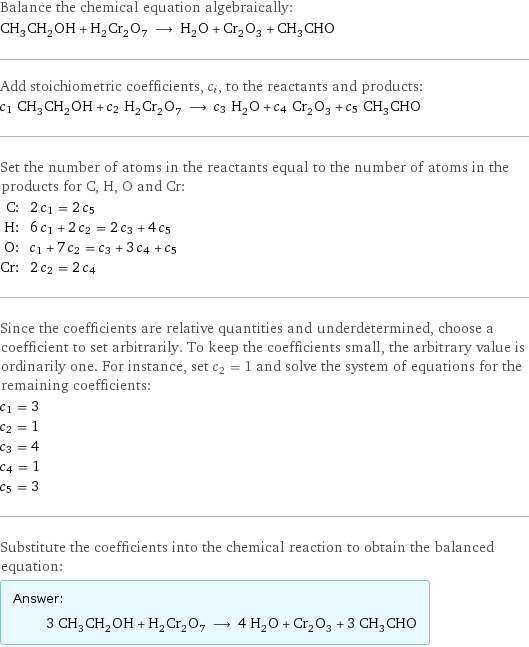 Balance the chemical equation algebraically: CH_3CH_2OH + H_2Cr_2O_7 ⟶ H_2O + Cr_2O_3 + CH_3CHO Add stoichiometric coefficients, c_i, to the reactants and products: c_1 CH_3CH_2OH + c_2 H_2Cr_2O_7 ⟶ c_3 H_2O + c_4 Cr_2O_3 + c_5 CH_3CHO Set the number of atoms in the reactants equal to the number of atoms in the products for C, H, O and Cr: C: | 2 c_1 = 2 c_5 H: | 6 c_1 + 2 c_2 = 2 c_3 + 4 c_5 O: | c_1 + 7 c_2 = c_3 + 3 c_4 + c_5 Cr: | 2 c_2 = 2 c_4 Since the coefficients are relative quantities and underdetermined, choose a coefficient to set arbitrarily. To keep the coefficients small, the arbitrary value is ordinarily one. For instance, set c_2 = 1 and solve the system of equations for the remaining coefficients: c_1 = 3 c_2 = 1 c_3 = 4 c_4 = 1 c_5 = 3 Substitute the coefficients into the chemical reaction to obtain the balanced equation: Answer: |   | 3 CH_3CH_2OH + H_2Cr_2O_7 ⟶ 4 H_2O + Cr_2O_3 + 3 CH_3CHO